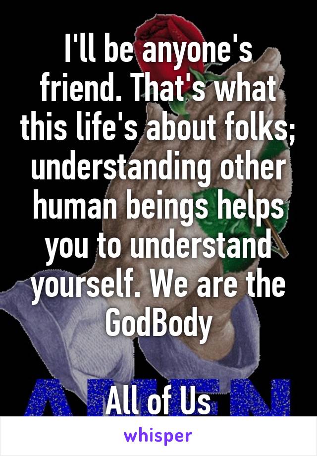 I'll be anyone's friend. That's what this life's about folks; understanding other human beings helps you to understand yourself. We are the GodBody

All of Us