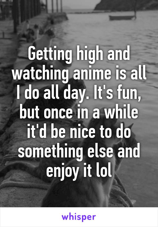 Getting high and watching anime is all I do all day. It's fun, but once in a while it'd be nice to do something else and enjoy it lol