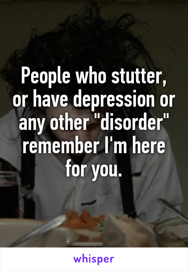 People who stutter, or have depression or any other "disorder" remember I'm here for you.
