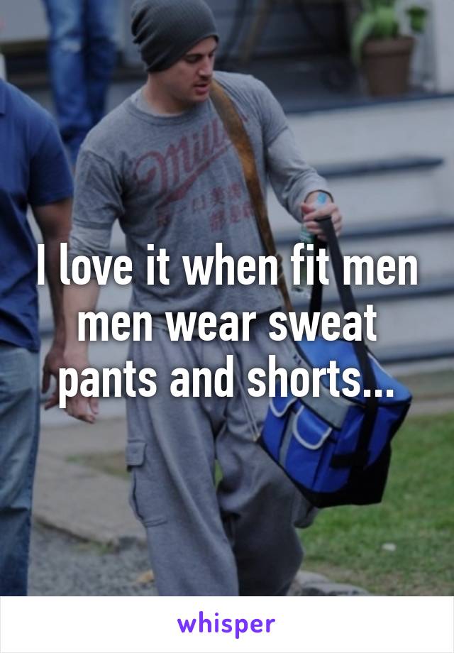 I love it when fit men men wear sweat pants and shorts...