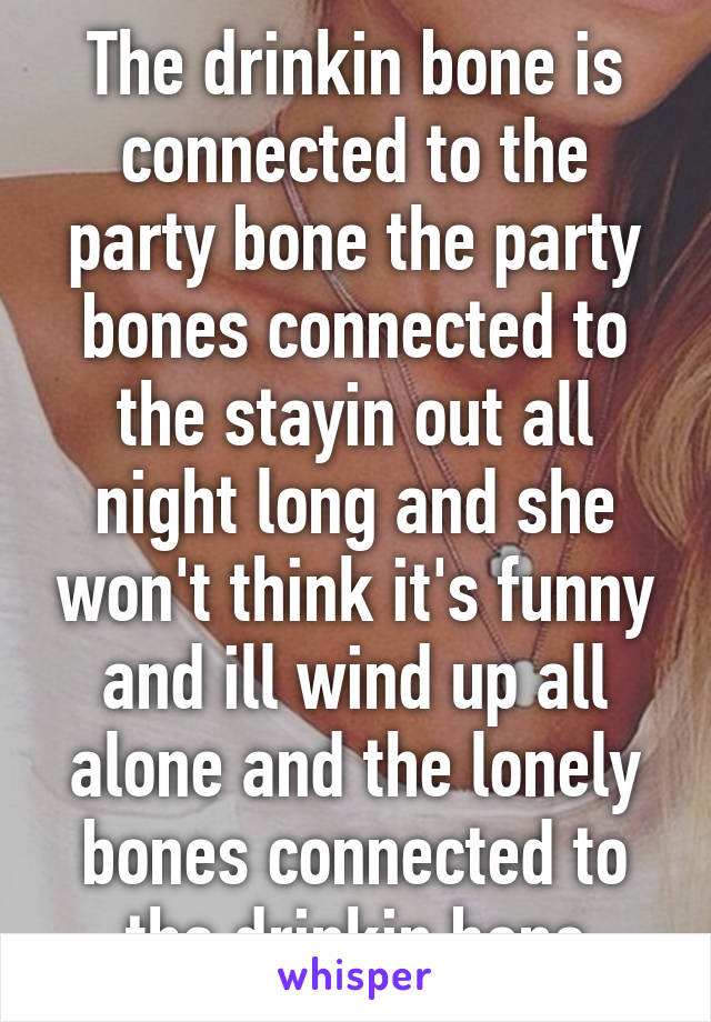 The drinkin bone is connected to the party bone the party bones connected to the stayin out all night long and she won't think it's funny and ill wind up all alone and the lonely bones connected to the drinkin bone