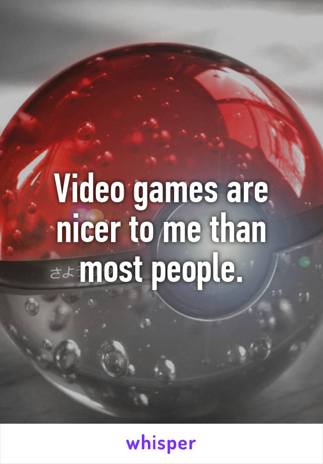 Video games are nicer to me than most people.