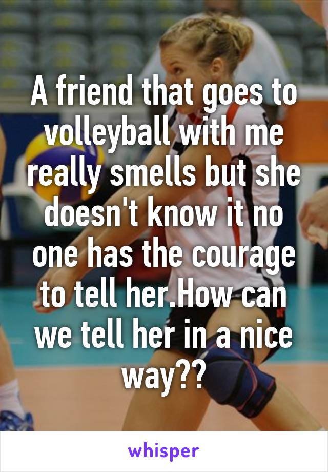 A friend that goes to volleyball with me really smells but she doesn't know it no one has the courage to tell her.How can we tell her in a nice way??
