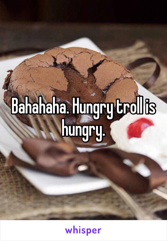 Bahahaha. Hungry troll is hungry.