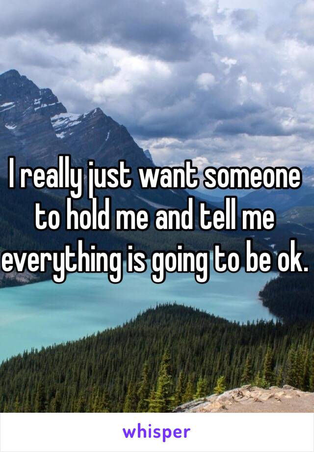 I really just want someone to hold me and tell me everything is going to be ok. 