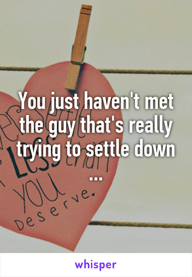 You just haven't met the guy that's really trying to settle down ...