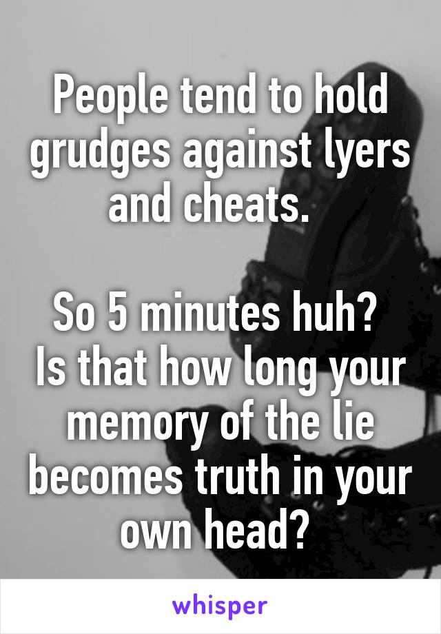 People tend to hold grudges against lyers and cheats.  

So 5 minutes huh?  Is that how long your memory of the lie becomes truth in your own head? 