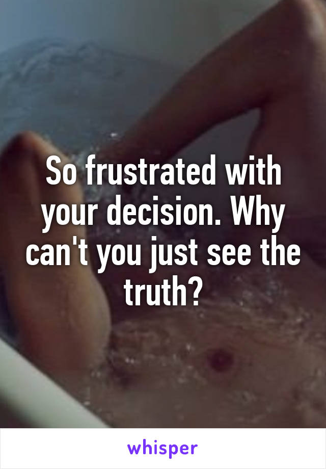 So frustrated with your decision. Why can't you just see the truth?