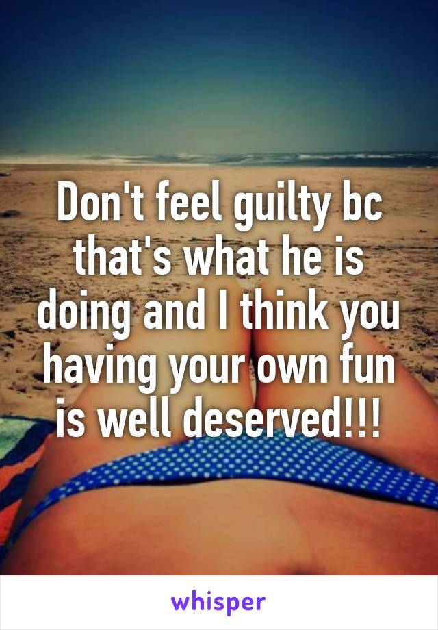 Don't feel guilty bc that's what he is doing and I think you having your own fun is well deserved!!!