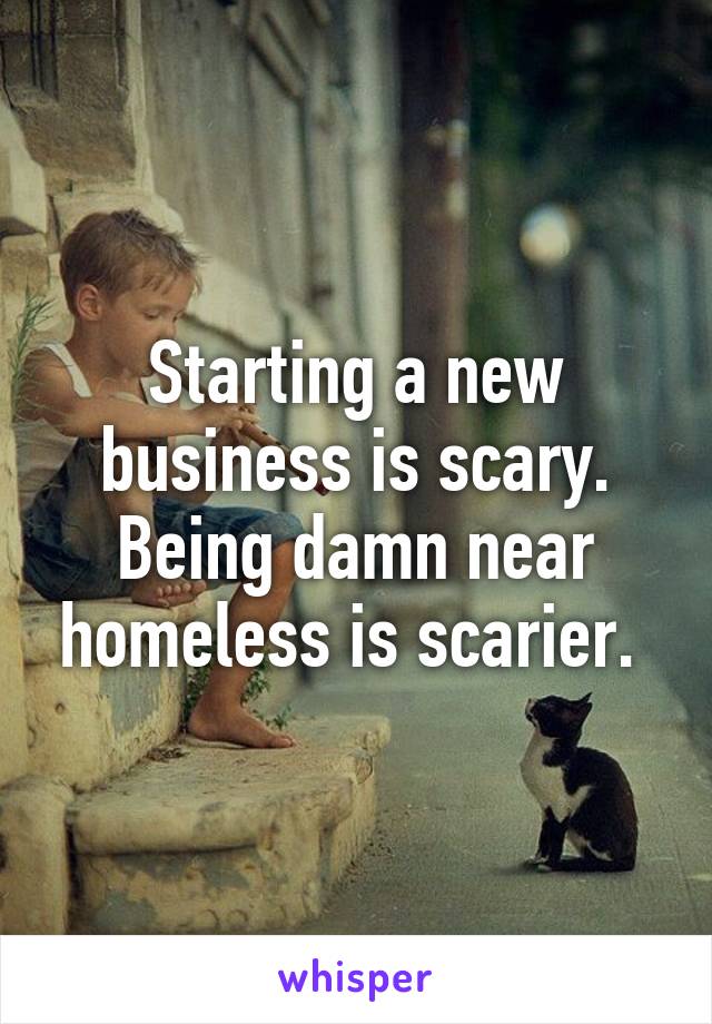Starting a new business is scary. Being damn near homeless is scarier. 