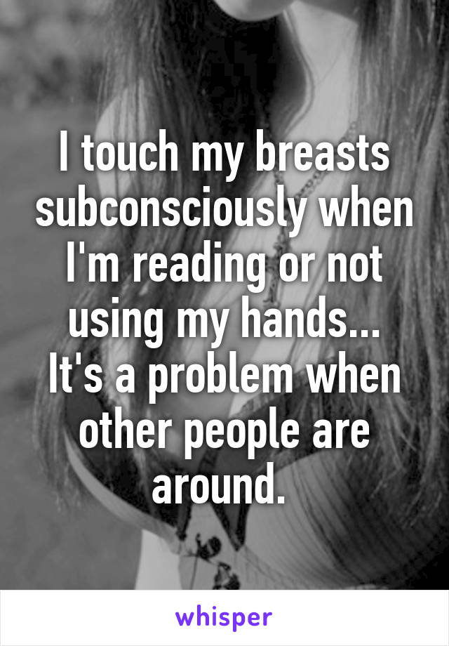 I touch my breasts subconsciously when I'm reading or not using my hands...
It's a problem when other people are around. 