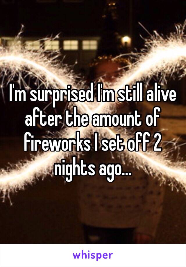 I'm surprised I'm still alive after the amount of fireworks I set off 2 nights ago...