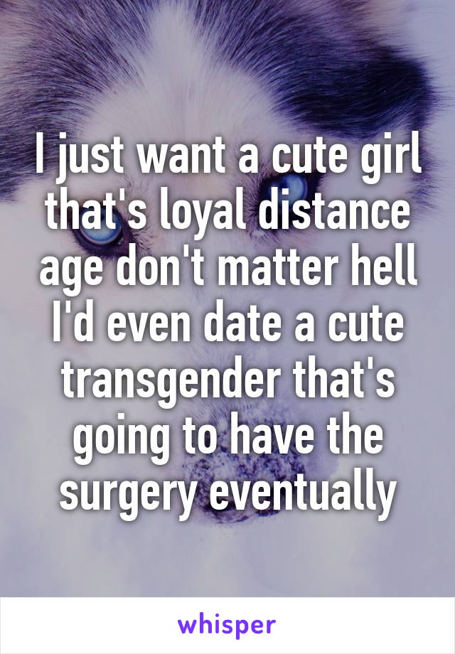 I just want a cute girl that's loyal distance age don't matter hell I'd even date a cute transgender that's going to have the surgery eventually