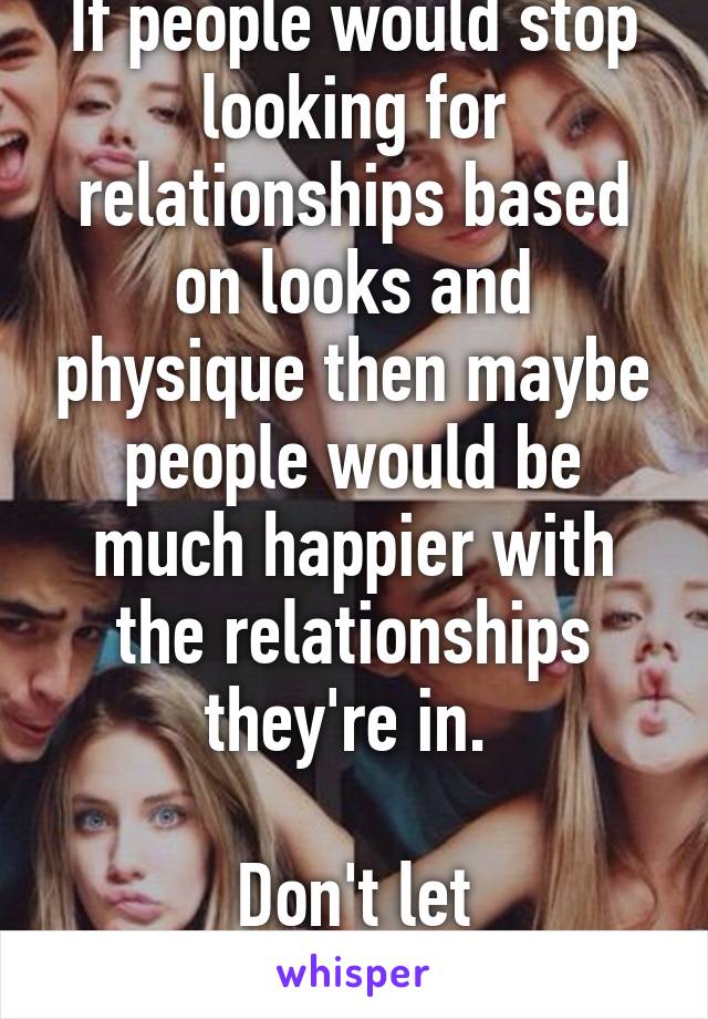 If people would stop looking for relationships based on looks and physique then maybe people would be much happier with the relationships they're in. 

Don't let appearances fool you