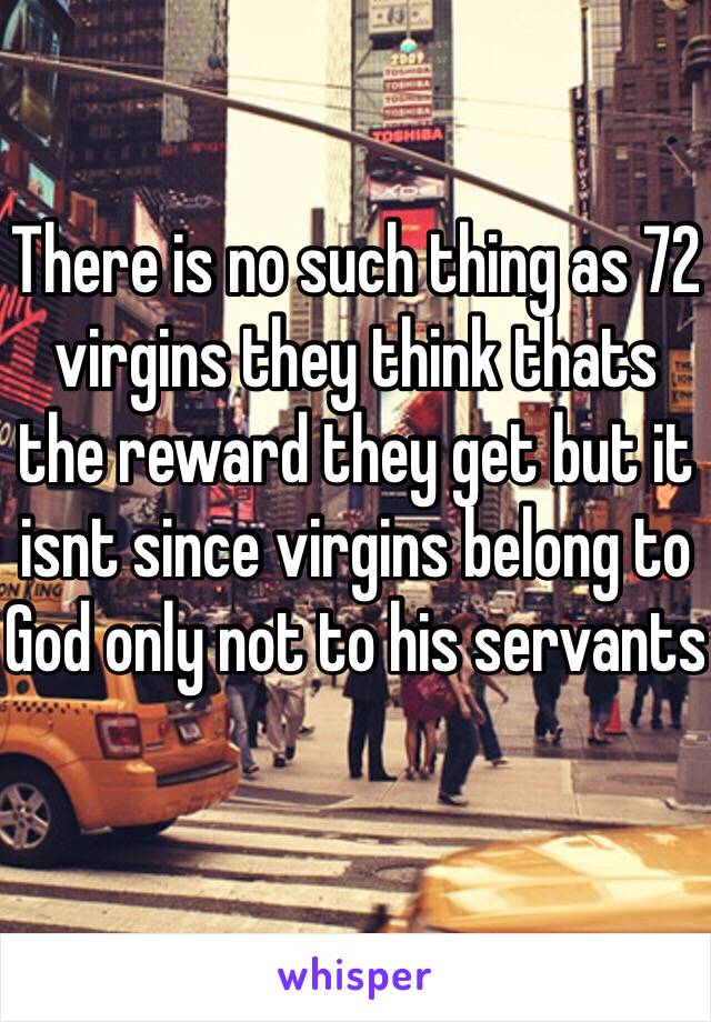 There is no such thing as 72 virgins they think thats the reward they get but it isnt since virgins belong to God only not to his servants