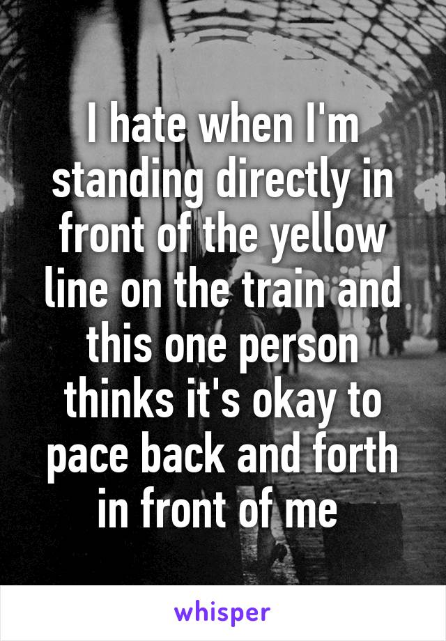 I hate when I'm standing directly in front of the yellow line on the train and this one person thinks it's okay to pace back and forth in front of me 