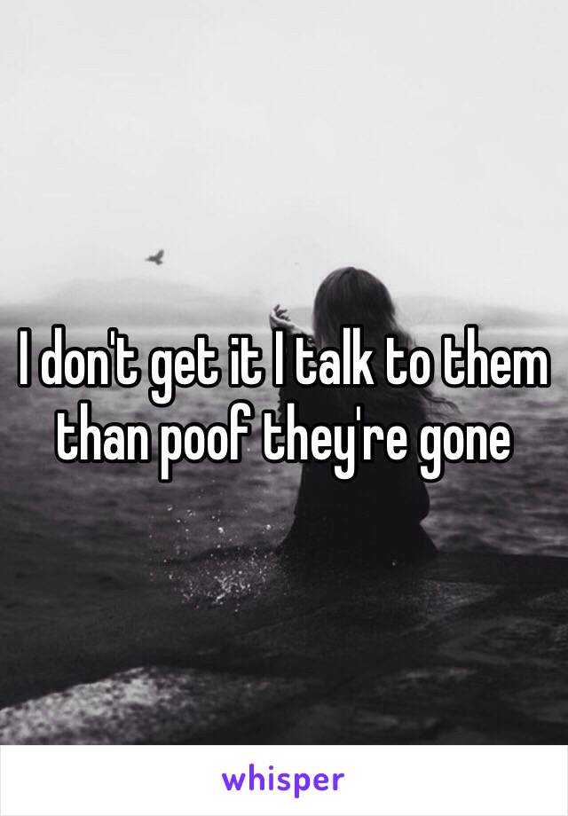 I don't get it I talk to them than poof they're gone