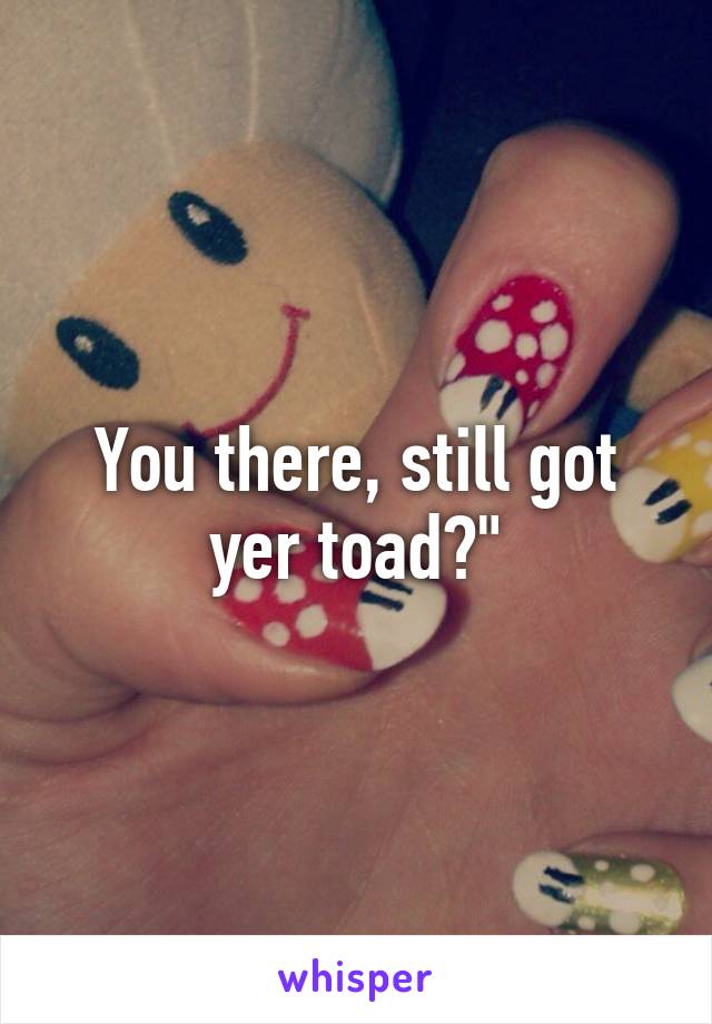 You there, still got yer toad?"