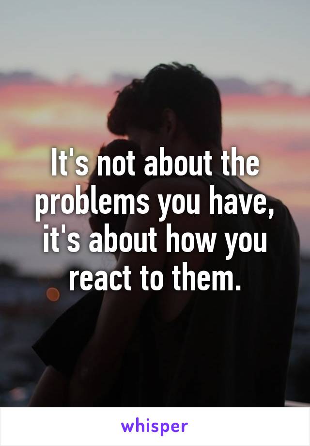 It's not about the problems you have, it's about how you react to them.