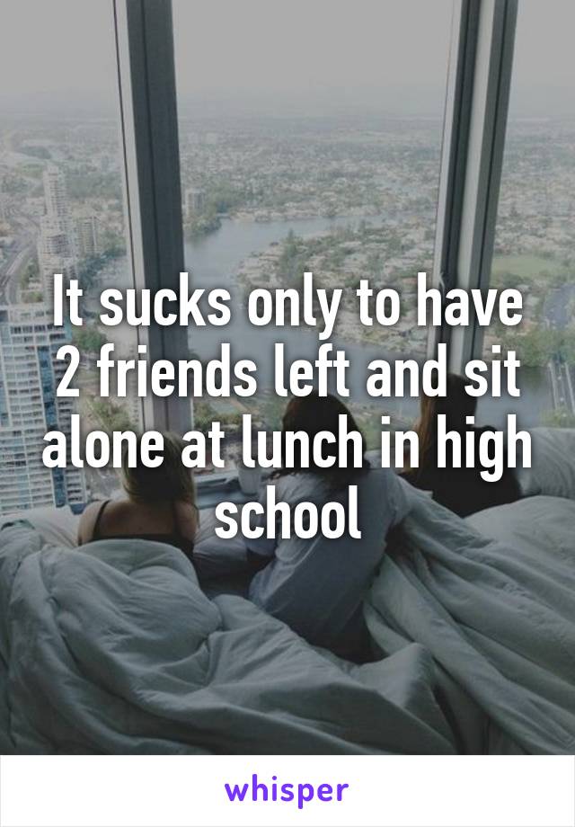 It sucks only to have 2 friends left and sit alone at lunch in high school