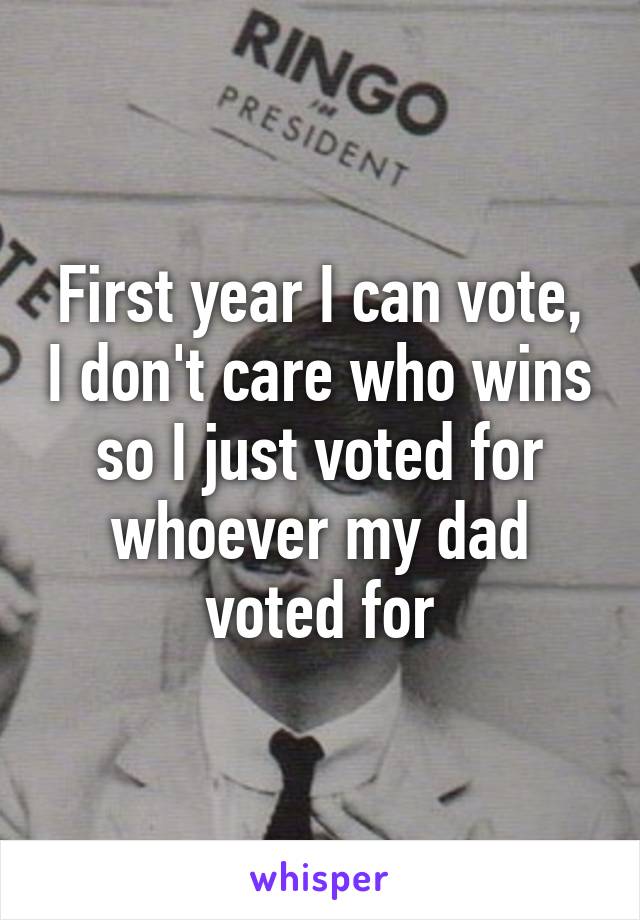 First year I can vote, I don't care who wins so I just voted for whoever my dad voted for