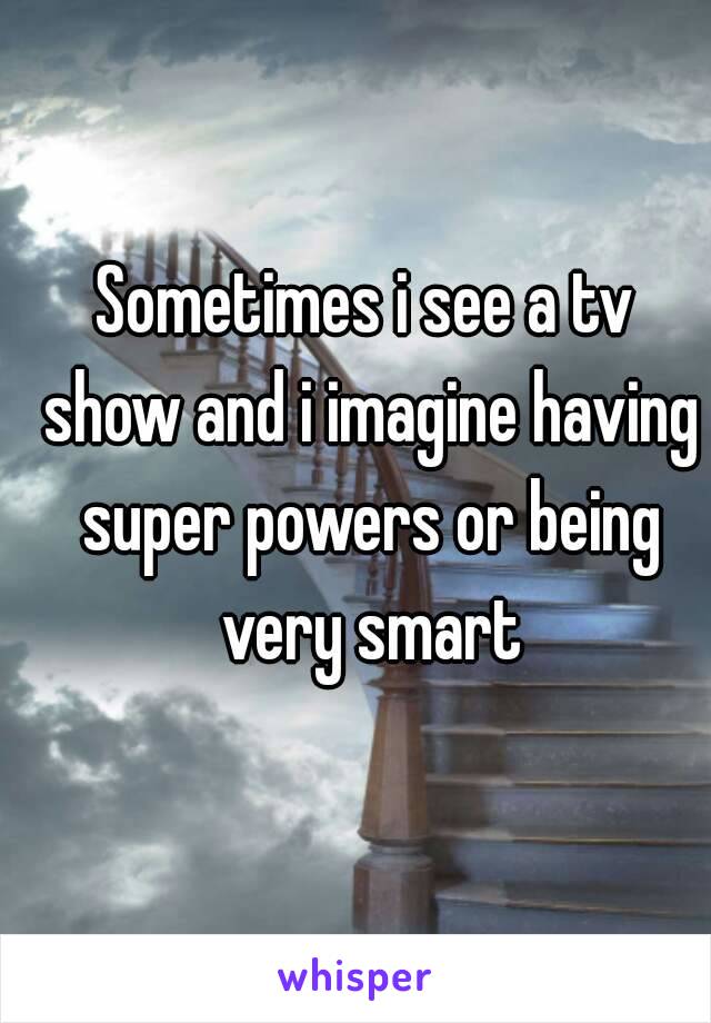 Sometimes i see a tv show and i imagine having super powers or being very smart