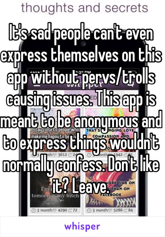 It's sad people can't even express themselves on this app without pervs/trolls causing issues. This app is meant to be anonymous and to express things wouldn't normally confess. Don't like it? Leave.