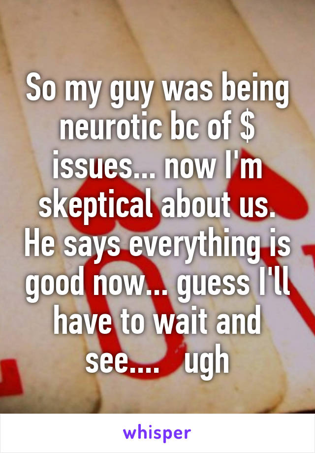 So my guy was being neurotic bc of $ issues... now I'm skeptical about us. He says everything is good now... guess I'll have to wait and see....   ugh