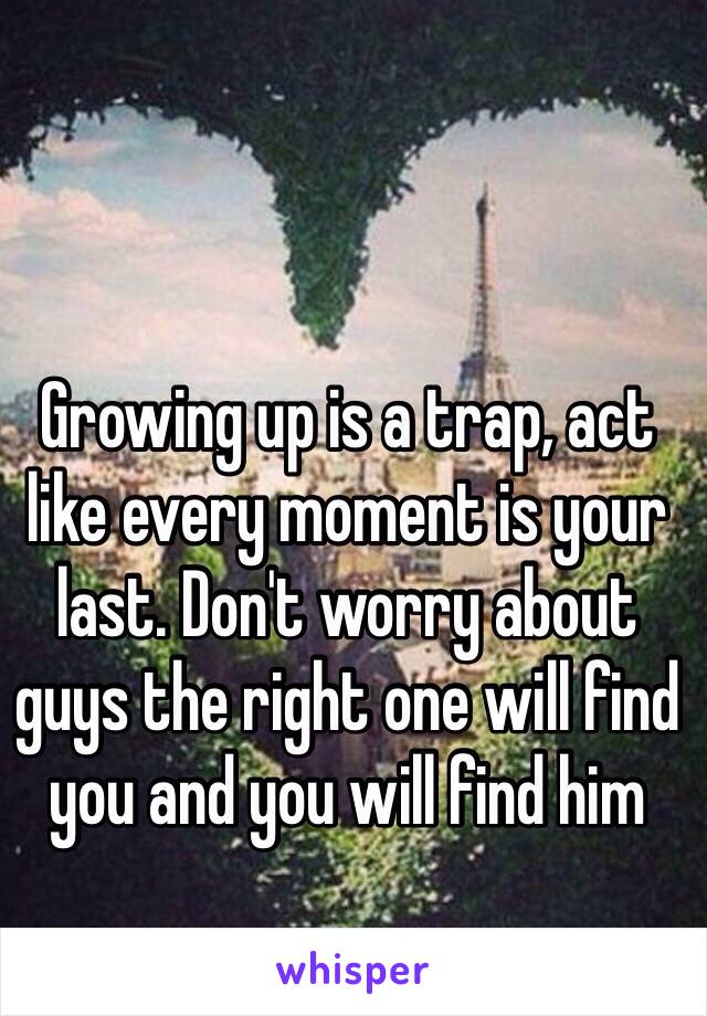 Growing up is a trap, act like every moment is your last. Don't worry about guys the right one will find you and you will find him 