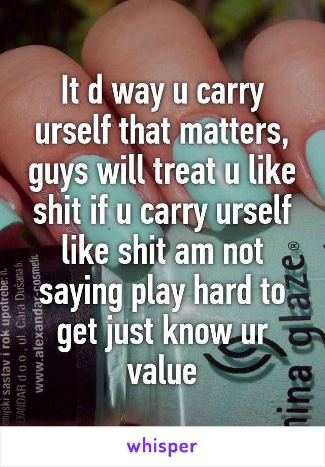 It d way u carry urself that matters, guys will treat u like shit if u carry urself like shit am not saying play hard to get just know ur value