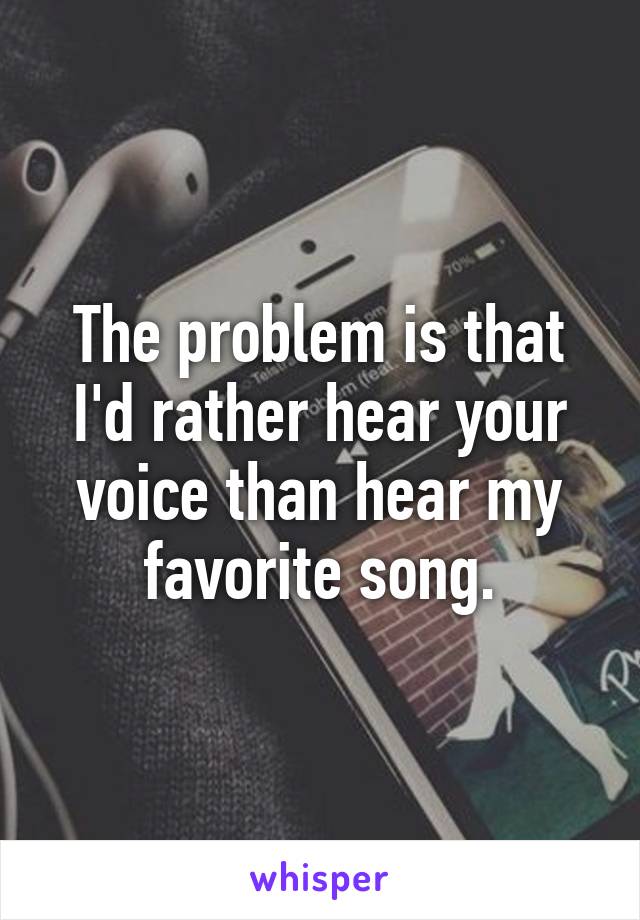 The problem is that I'd rather hear your voice than hear my favorite song.