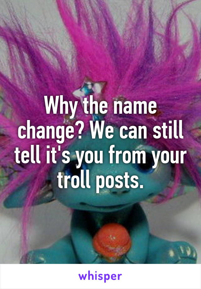 Why the name change? We can still tell it's you from your troll posts.