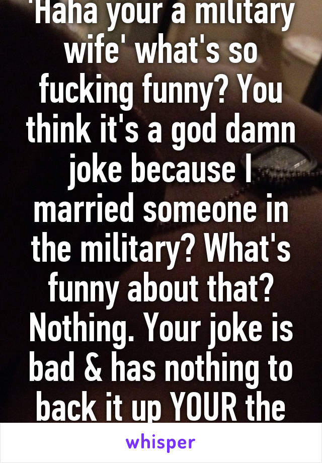 'Haha your a military wife' what's so fucking funny? You think it's a god damn joke because I married someone in the military? What's funny about that? Nothing. Your joke is bad & has nothing to back it up YOUR the one who looks bad.
