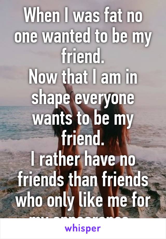 When I was fat no one wanted to be my friend.
Now that I am in shape everyone wants to be my friend.
I rather have no friends than friends who only like me for my appearance. 