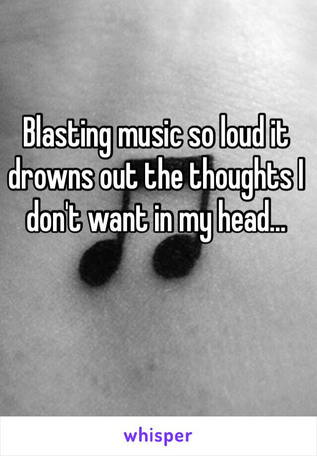 Blasting music so loud it drowns out the thoughts I don't want in my head...