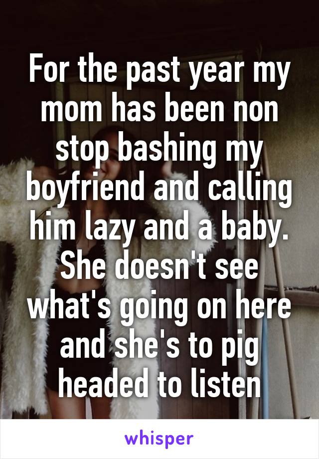 For the past year my mom has been non stop bashing my boyfriend and calling him lazy and a baby. She doesn't see what's going on here and she's to pig headed to listen