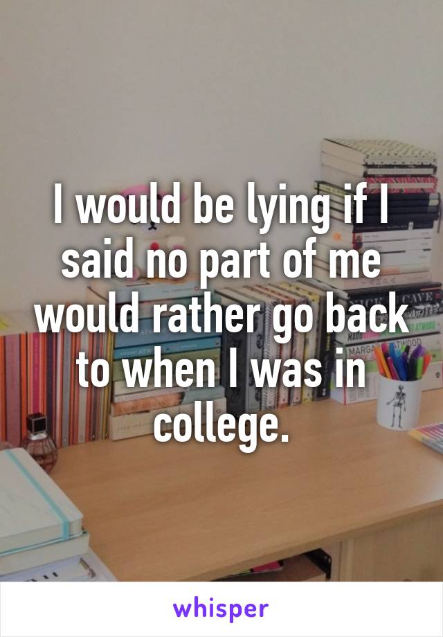 I would be lying if I said no part of me would rather go back to when I was in college.