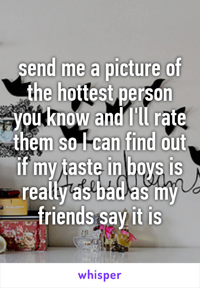send me a picture of the hottest person you know and I'll rate them so I can find out if my taste in boys is really as bad as my friends say it is