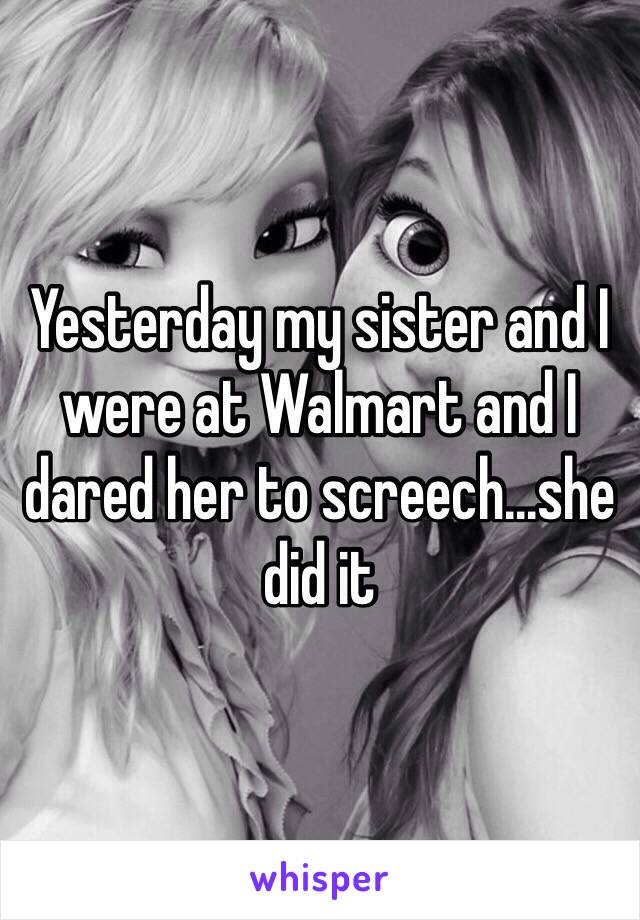 Yesterday my sister and I were at Walmart and I dared her to screech...she did it 