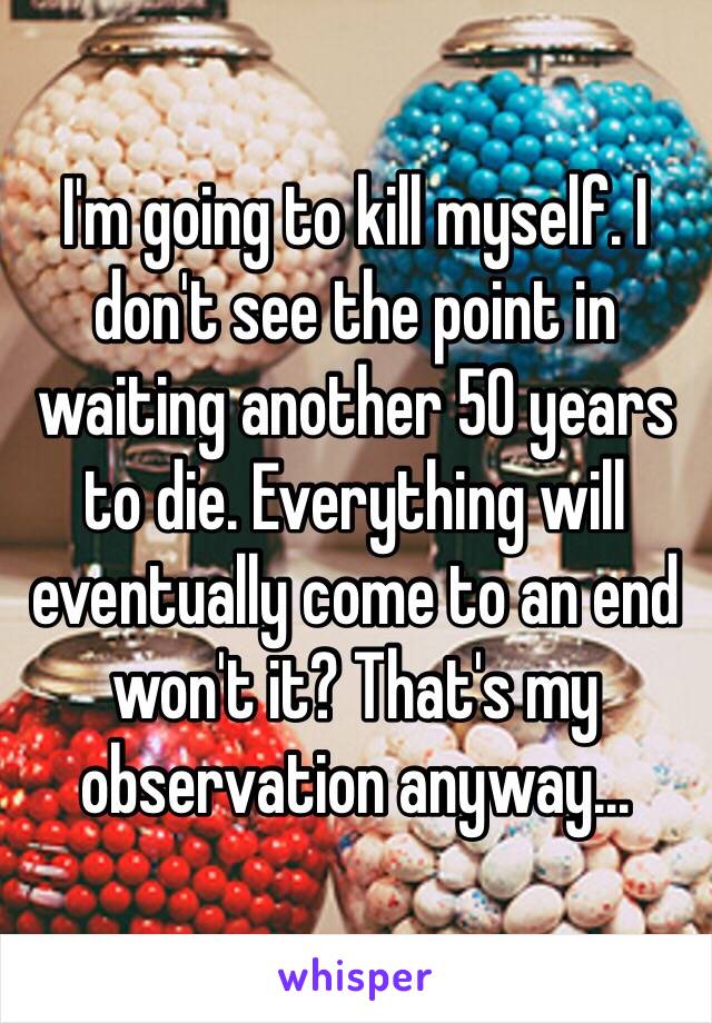 I'm going to kill myself. I don't see the point in waiting another 50 years to die. Everything will eventually come to an end won't it? That's my observation anyway...