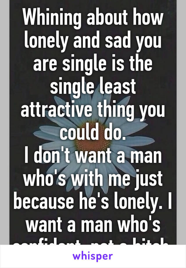 Whining about how lonely and sad you are single is the single least attractive thing you could do.
I don't want a man who's with me just because he's lonely. I want a man who's confident, not a bitch.