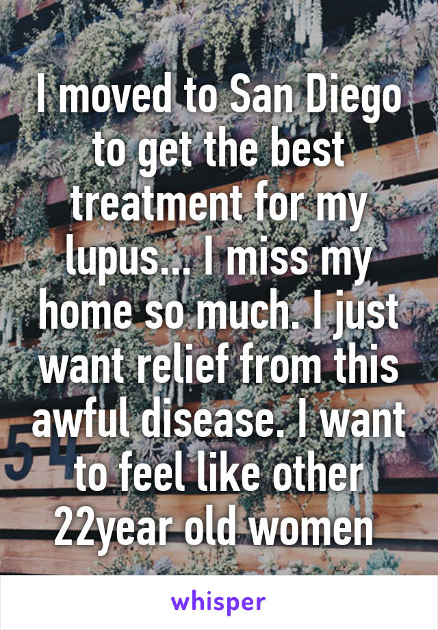 I moved to San Diego to get the best treatment for my lupus... I miss my home so much. I just want relief from this awful disease. I want to feel like other 22year old women 