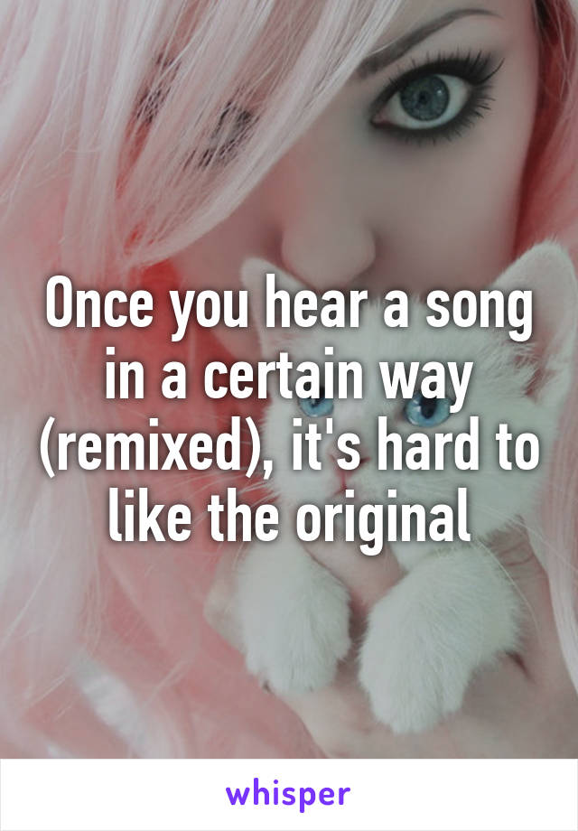 Once you hear a song in a certain way (remixed), it's hard to like the original
