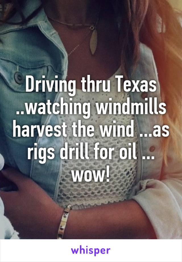 Driving thru Texas ..watching windmills harvest the wind ...as rigs drill for oil ... wow!