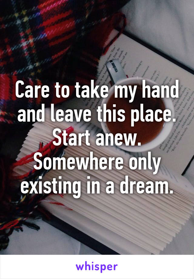Care to take my hand and leave this place. Start anew. Somewhere only existing in a dream.