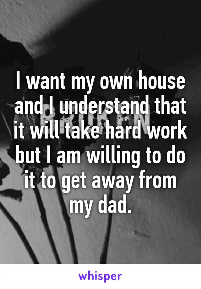 I want my own house and I understand that it will take hard work but I am willing to do it to get away from my dad.