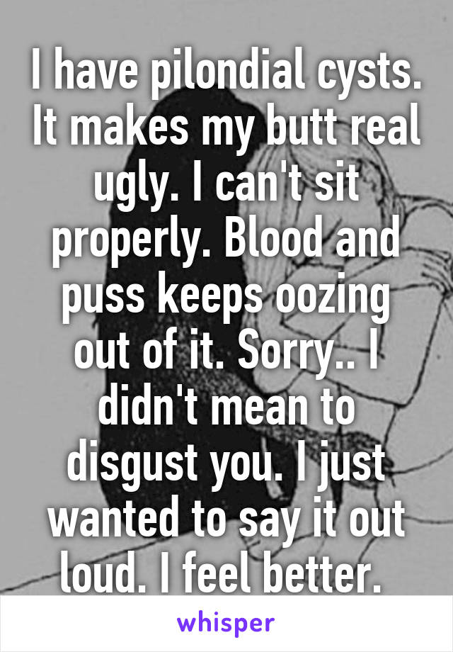 I have pilondial cysts. It makes my butt real ugly. I can't sit properly. Blood and puss keeps oozing out of it. Sorry.. I didn't mean to disgust you. I just wanted to say it out loud. I feel better. 