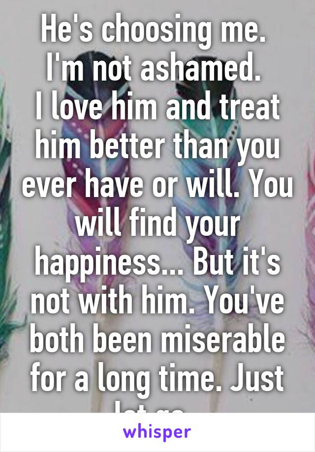 He's choosing me. 
I'm not ashamed. 
I love him and treat him better than you ever have or will. You will find your happiness... But it's not with him. You've both been miserable for a long time. Just let go. 