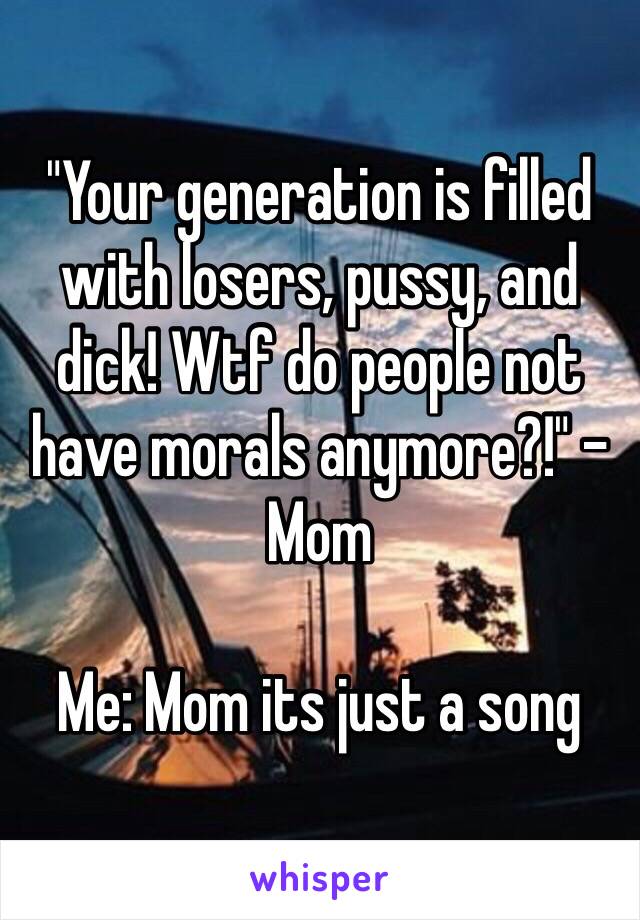 "Your generation is filled with losers, pussy, and dick! Wtf do people not have morals anymore?!" - Mom

Me: Mom its just a song