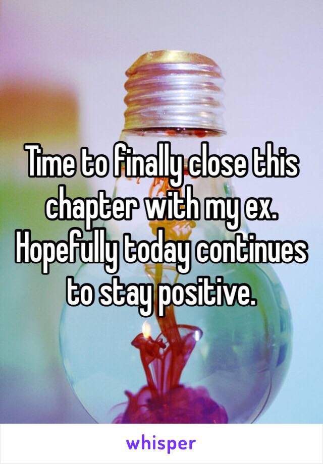 Time to finally close this chapter with my ex. Hopefully today continues to stay positive. 